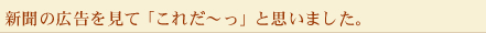 新聞の広告を見て「これだ～っ」と思いました