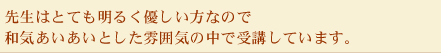 先生はとても明るく優しい方なので和気あいあいとした雰囲気の中で受講しています