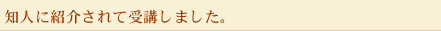 知人に紹介されて受講しました