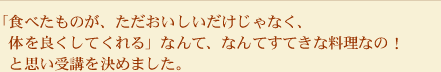 「食べたものが、ただおいしいだけじゃなく、体を良くしてくれる」なんて、なんてすてきな料理なの！と思い受講を決めました。