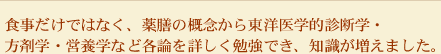 食事だけではなく、薬膳の概念から東洋医学的診断学・方剤学・営養学など各論を詳しく勉強でき、知識が増えました。