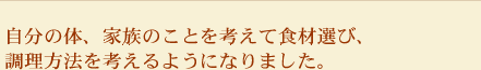 自分の体、家族のことを考えて食材選び、調理方法を考えるようになりました。