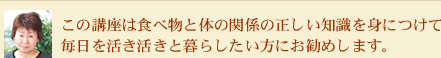 この講座は食べ物と体の関係の正しい知識を身につけて毎日を活き活きと暮らしたい方にお勧めします。
