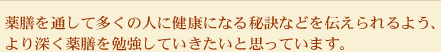 薬膳を通して多くの人に健康になる秘訣などを伝えられるよう、より深く薬膳を勉強していきたいと思っています。