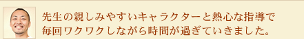 先生の親しみやすいキャラクターと熱心な指導で毎回ワクワクしながら時間が過ぎていきました。