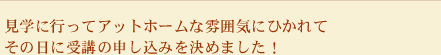 見学に行ってアットホームな雰囲気にひかれてその日に受講の申し込みを決めました！