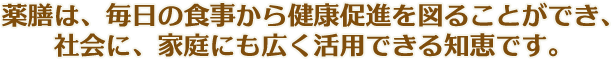 薬膳は、毎日の食事から健康促進を図ることができ、社会に、家庭にも広く活用できる知恵です。